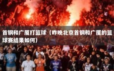 首钢和广厦打篮球（昨晚北京首钢和广厦的篮球赛结果如何）