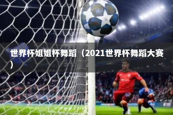 世界杯姐姐杯舞蹈(2021世界杯舞蹈大赛)