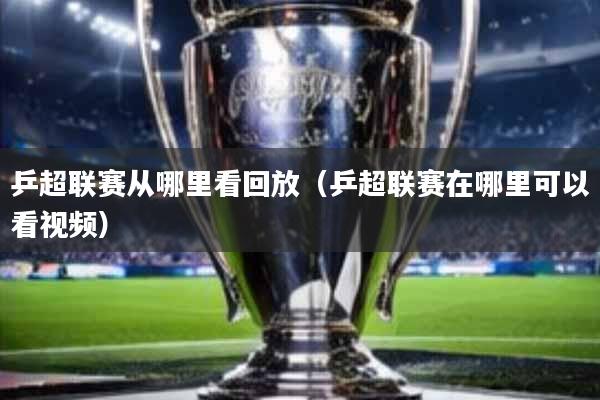 乒超联赛从哪里看回放(乒超联赛在哪里可以看视频)
