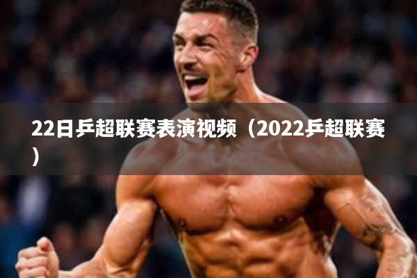 22日乒超联赛表演视频(2022乒超联赛)