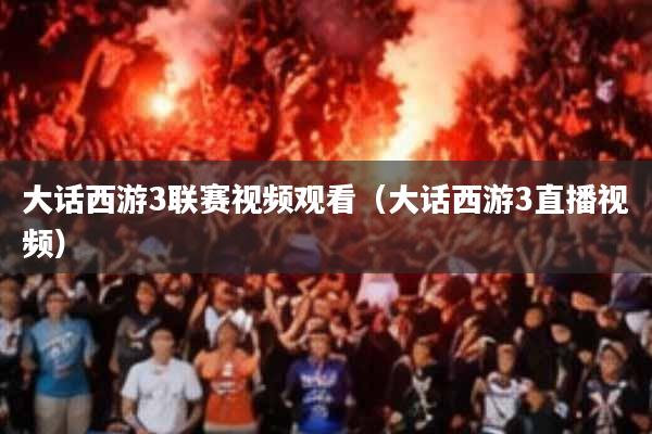 大话西游3联赛视频观看(大话西游3直播视频)