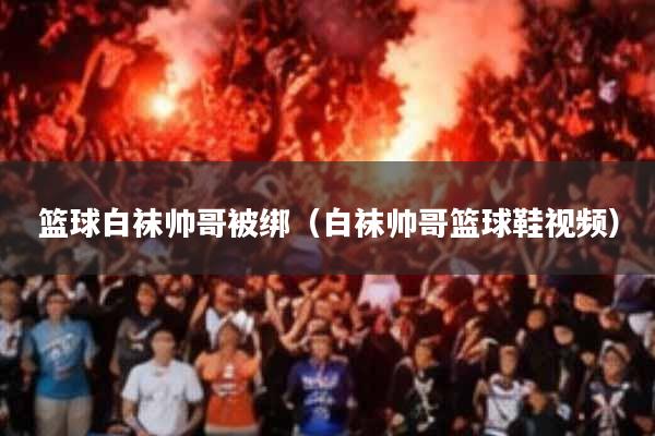 篮球白袜帅哥被绑(白袜帅哥篮球鞋视频)