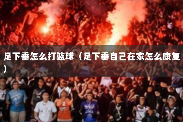 足下垂怎么打篮球(足下垂自己在家怎么康复)